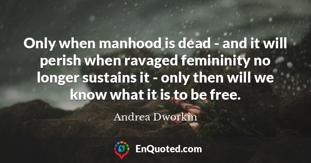 Only when manhood is dead - and it will perish when ravaged femininity no longer sustains it - only then will we know what it is to be free.