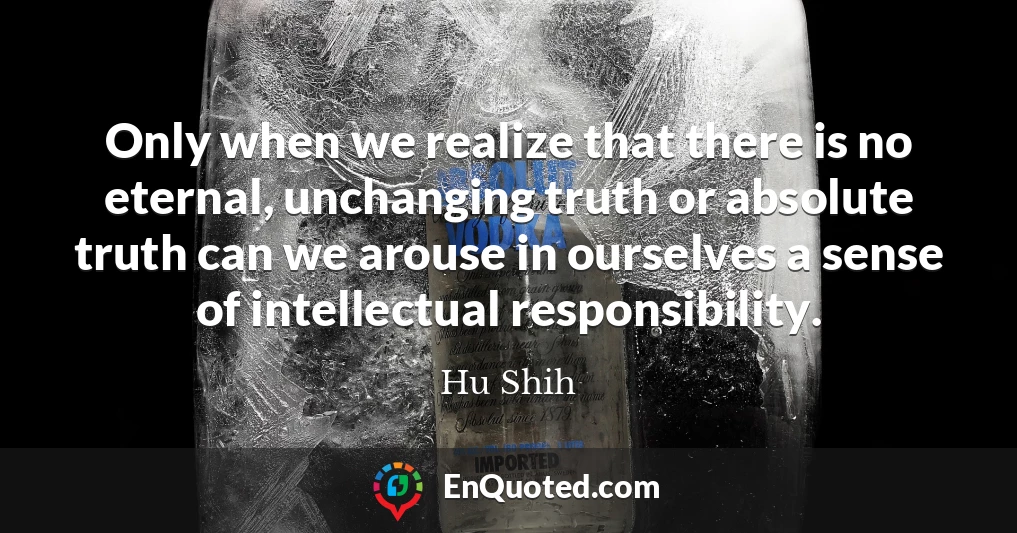 Only when we realize that there is no eternal, unchanging truth or absolute truth can we arouse in ourselves a sense of intellectual responsibility.
