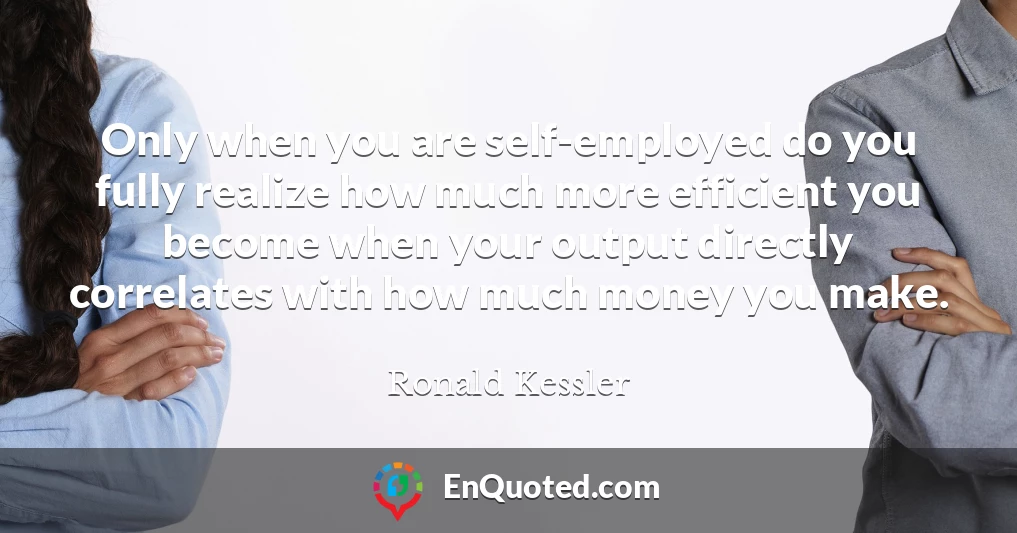 Only when you are self-employed do you fully realize how much more efficient you become when your output directly correlates with how much money you make.