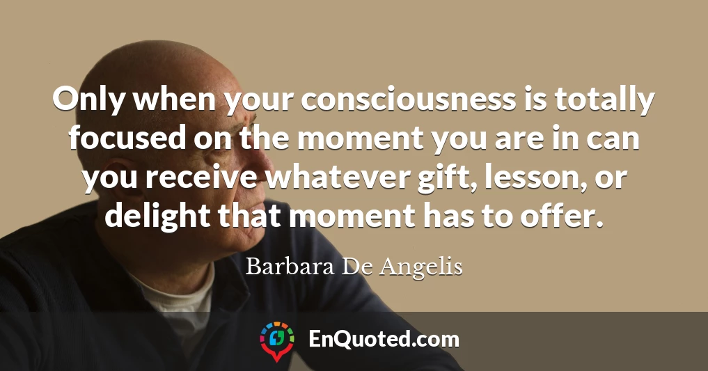 Only when your consciousness is totally focused on the moment you are in can you receive whatever gift, lesson, or delight that moment has to offer.
