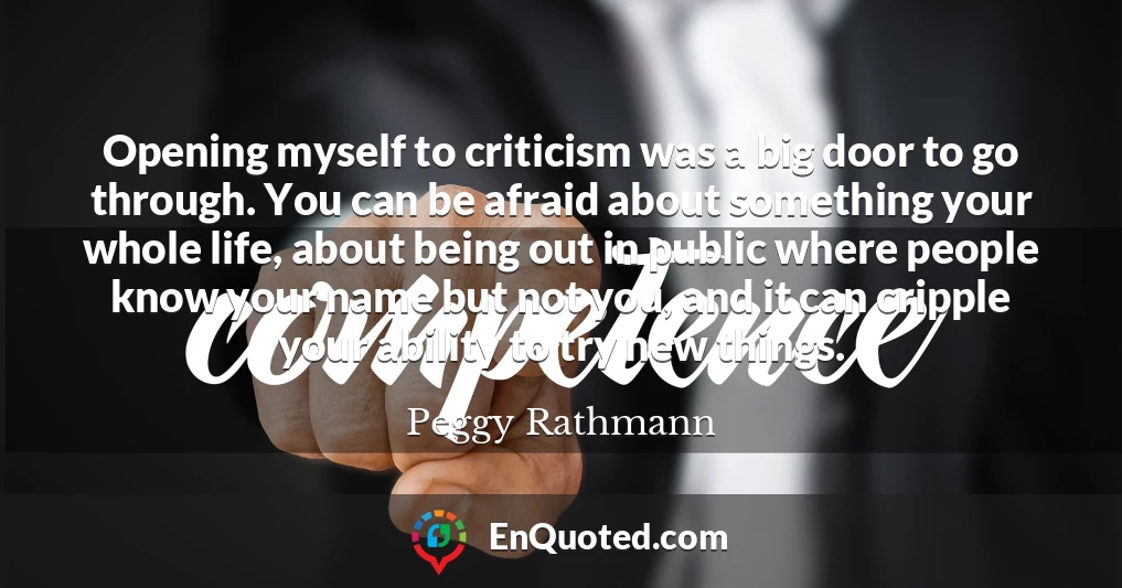 Opening myself to criticism was a big door to go through. You can be afraid about something your whole life, about being out in public where people know your name but not you, and it can cripple your ability to try new things.