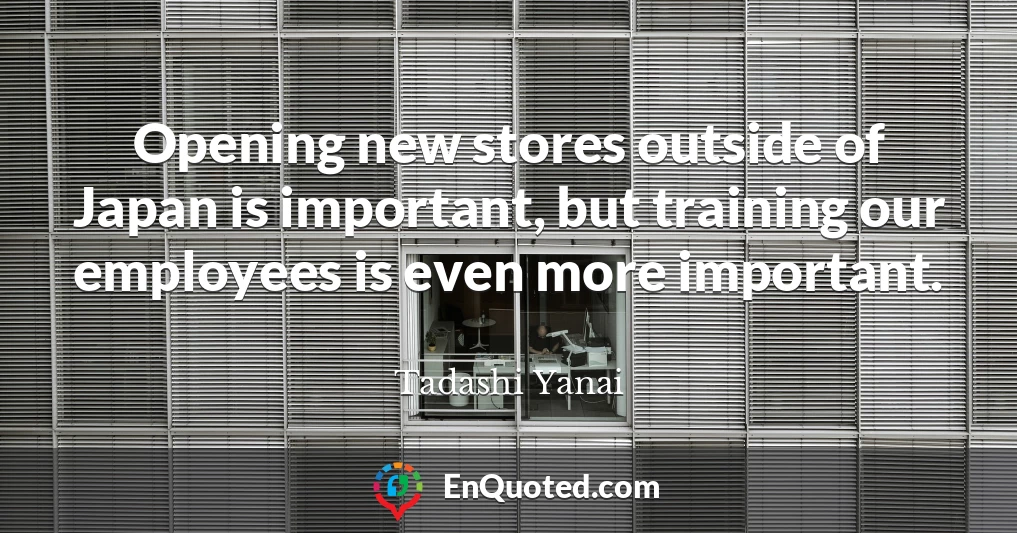 Opening new stores outside of Japan is important, but training our employees is even more important.