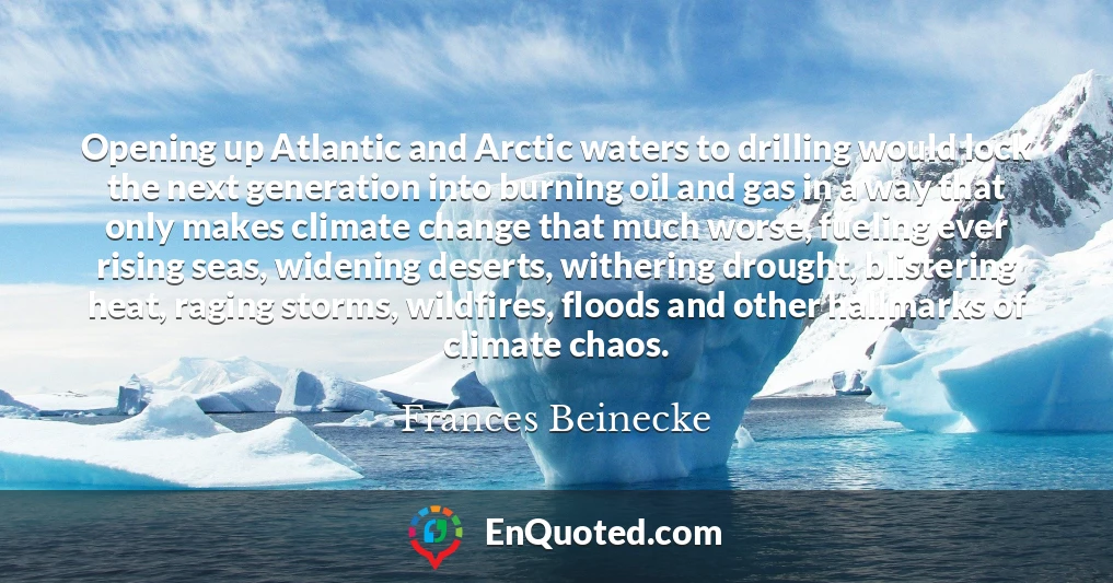 Opening up Atlantic and Arctic waters to drilling would lock the next generation into burning oil and gas in a way that only makes climate change that much worse, fueling ever rising seas, widening deserts, withering drought, blistering heat, raging storms, wildfires, floods and other hallmarks of climate chaos.