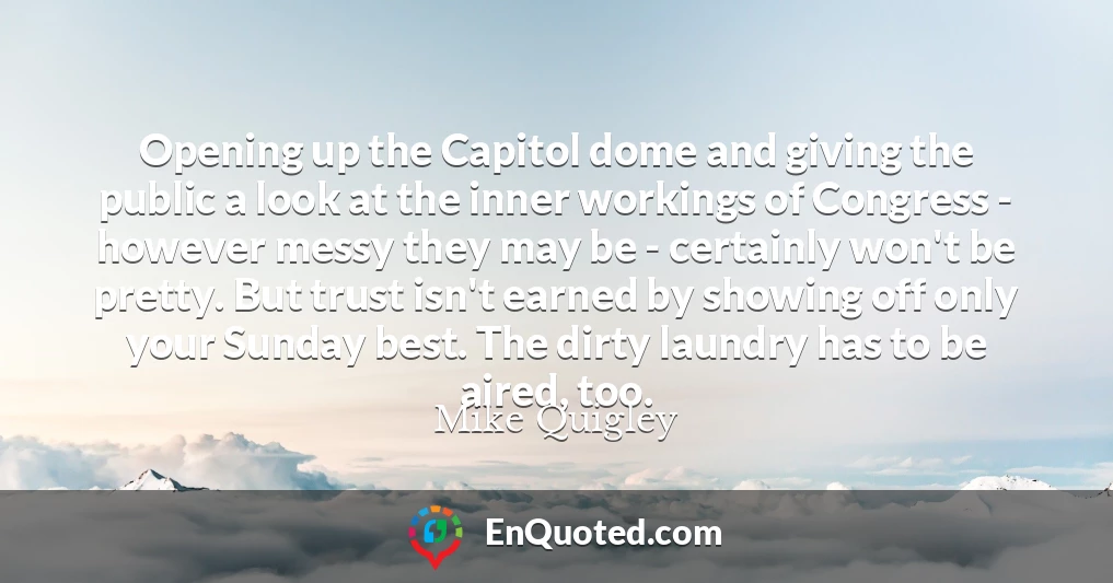 Opening up the Capitol dome and giving the public a look at the inner workings of Congress - however messy they may be - certainly won't be pretty. But trust isn't earned by showing off only your Sunday best. The dirty laundry has to be aired, too.