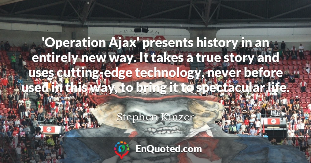 'Operation Ajax' presents history in an entirely new way. It takes a true story and uses cutting-edge technology, never before used in this way, to bring it to spectacular life.