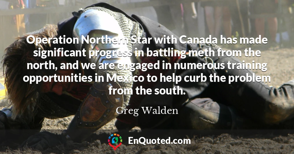 Operation Northern Star with Canada has made significant progress in battling meth from the north, and we are engaged in numerous training opportunities in Mexico to help curb the problem from the south.