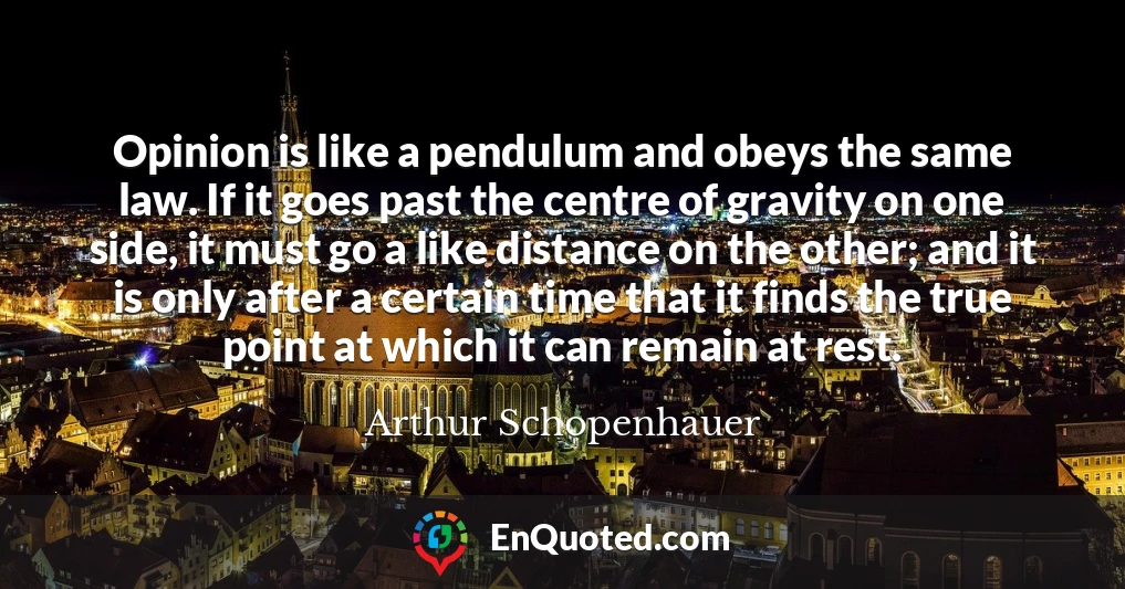 Opinion is like a pendulum and obeys the same law. If it goes past the centre of gravity on one side, it must go a like distance on the other; and it is only after a certain time that it finds the true point at which it can remain at rest.