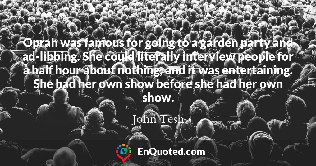 Oprah was famous for going to a garden party and ad-libbing. She could literally interview people for a half hour about nothing, and it was entertaining. She had her own show before she had her own show.