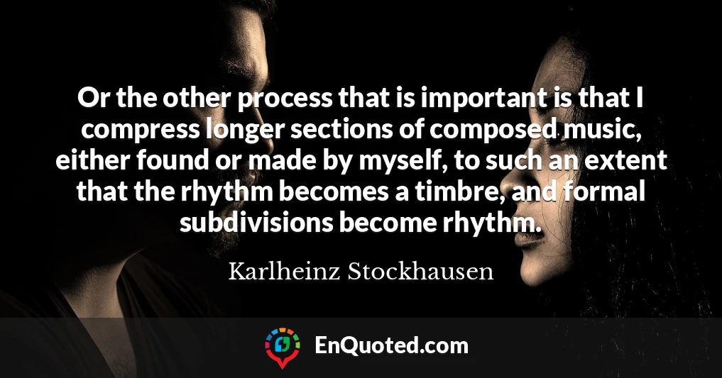 Or the other process that is important is that I compress longer sections of composed music, either found or made by myself, to such an extent that the rhythm becomes a timbre, and formal subdivisions become rhythm.