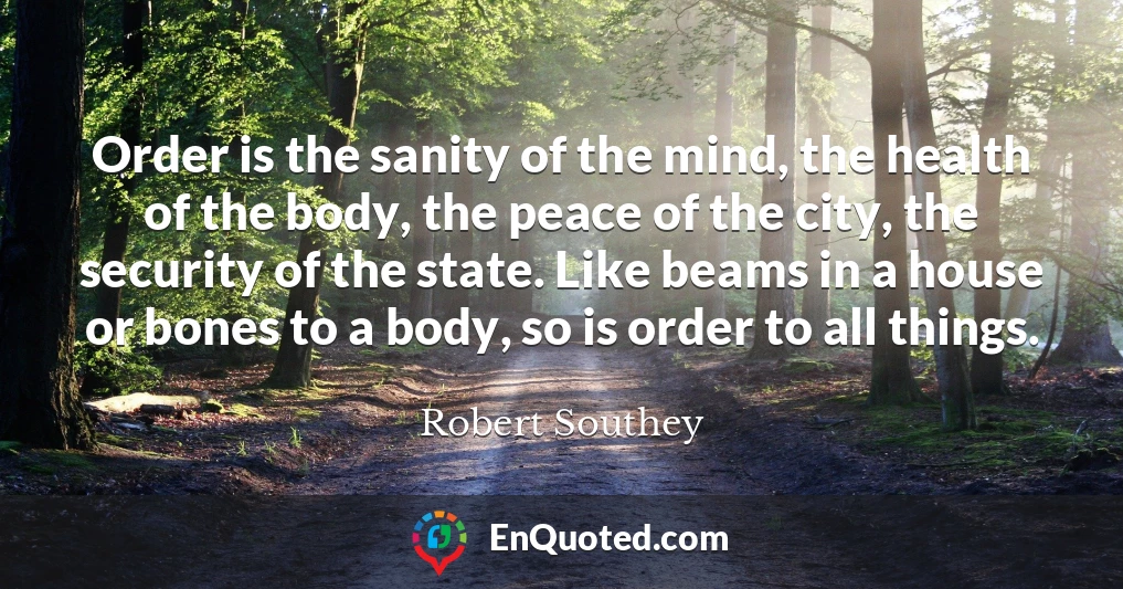 Order is the sanity of the mind, the health of the body, the peace of the city, the security of the state. Like beams in a house or bones to a body, so is order to all things.