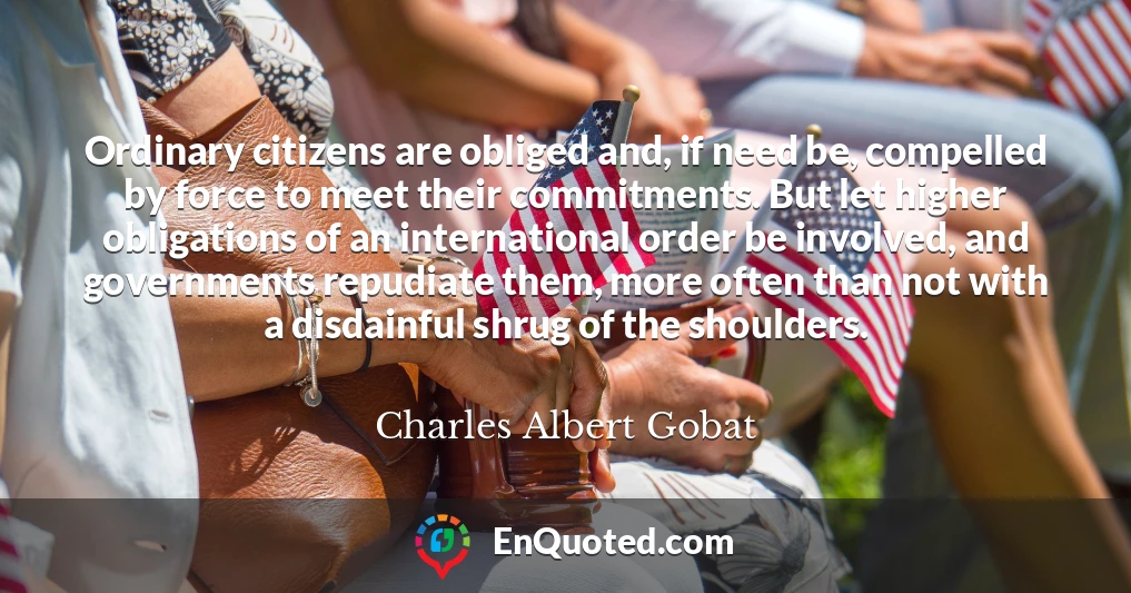 Ordinary citizens are obliged and, if need be, compelled by force to meet their commitments. But let higher obligations of an international order be involved, and governments repudiate them, more often than not with a disdainful shrug of the shoulders.