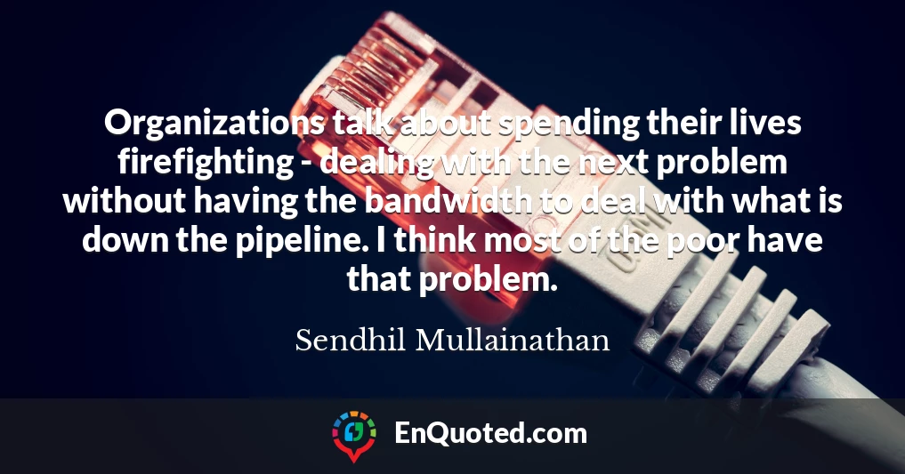 Organizations talk about spending their lives firefighting - dealing with the next problem without having the bandwidth to deal with what is down the pipeline. I think most of the poor have that problem.