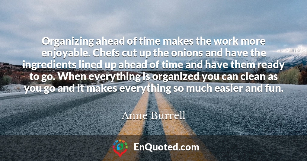 Organizing ahead of time makes the work more enjoyable. Chefs cut up the onions and have the ingredients lined up ahead of time and have them ready to go. When everything is organized you can clean as you go and it makes everything so much easier and fun.