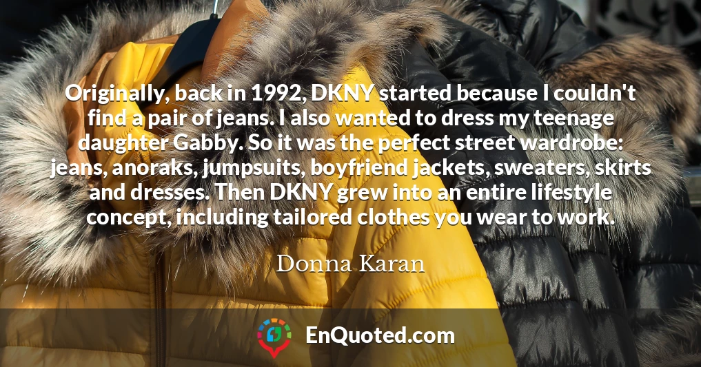 Originally, back in 1992, DKNY started because I couldn't find a pair of jeans. I also wanted to dress my teenage daughter Gabby. So it was the perfect street wardrobe: jeans, anoraks, jumpsuits, boyfriend jackets, sweaters, skirts and dresses. Then DKNY grew into an entire lifestyle concept, including tailored clothes you wear to work.