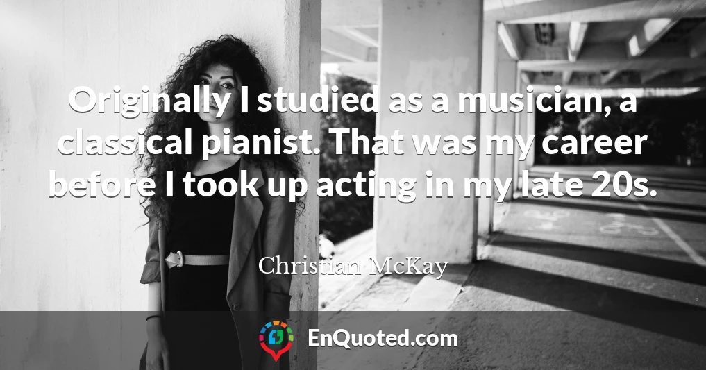 Originally I studied as a musician, a classical pianist. That was my career before I took up acting in my late 20s.
