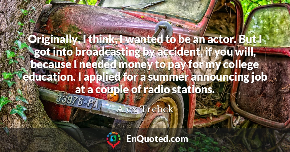 Originally, I think, I wanted to be an actor. But I got into broadcasting by accident, if you will, because I needed money to pay for my college education. I applied for a summer announcing job at a couple of radio stations.