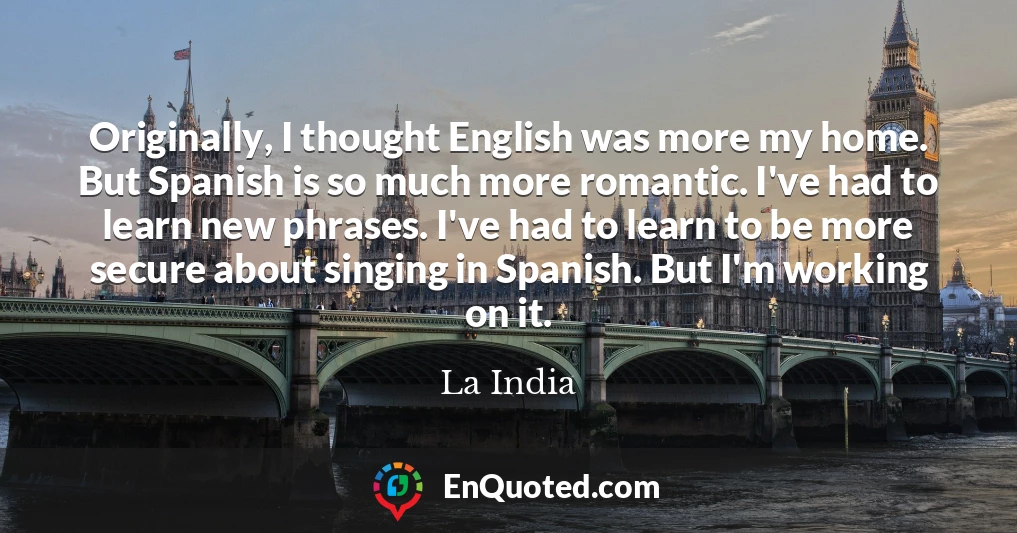 Originally, I thought English was more my home. But Spanish is so much more romantic. I've had to learn new phrases. I've had to learn to be more secure about singing in Spanish. But I'm working on it.