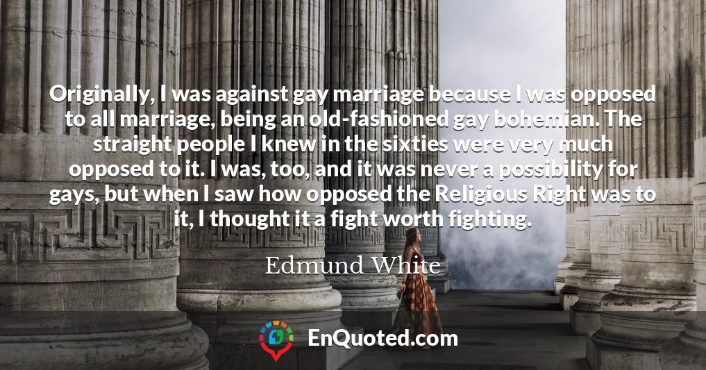 Originally, I was against gay marriage because I was opposed to all marriage, being an old-fashioned gay bohemian. The straight people I knew in the sixties were very much opposed to it. I was, too, and it was never a possibility for gays, but when I saw how opposed the Religious Right was to it, I thought it a fight worth fighting.