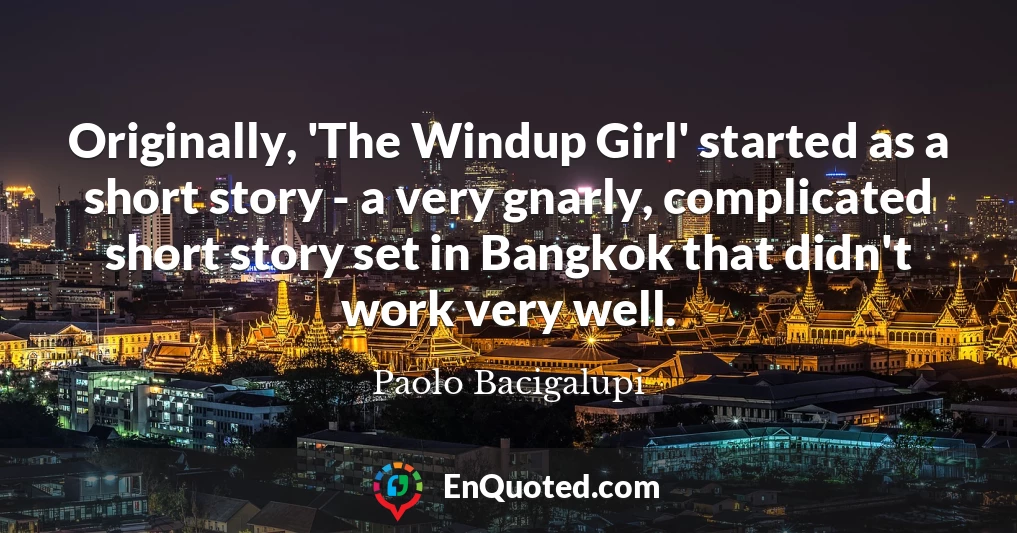 Originally, 'The Windup Girl' started as a short story - a very gnarly, complicated short story set in Bangkok that didn't work very well.