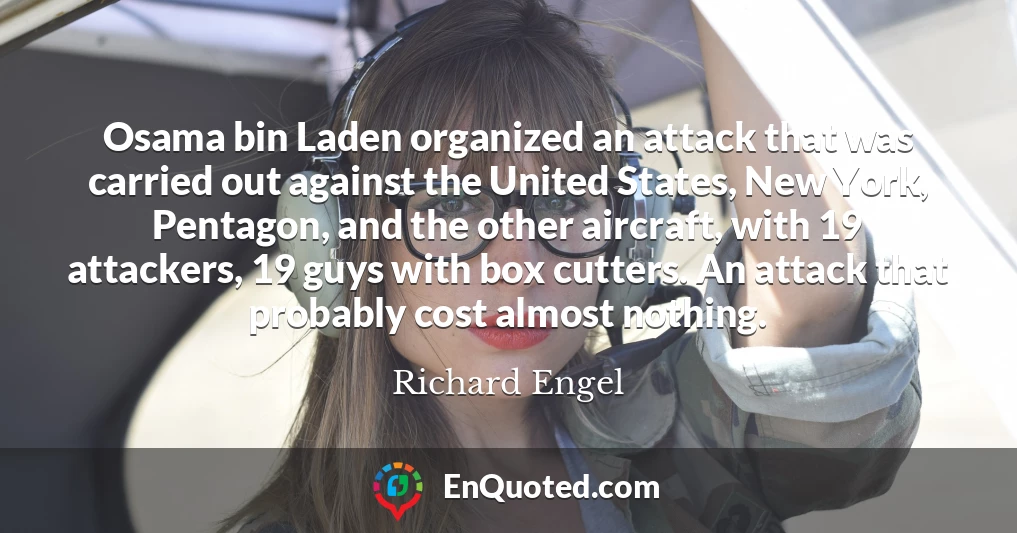 Osama bin Laden organized an attack that was carried out against the United States, New York, Pentagon, and the other aircraft, with 19 attackers, 19 guys with box cutters. An attack that probably cost almost nothing.
