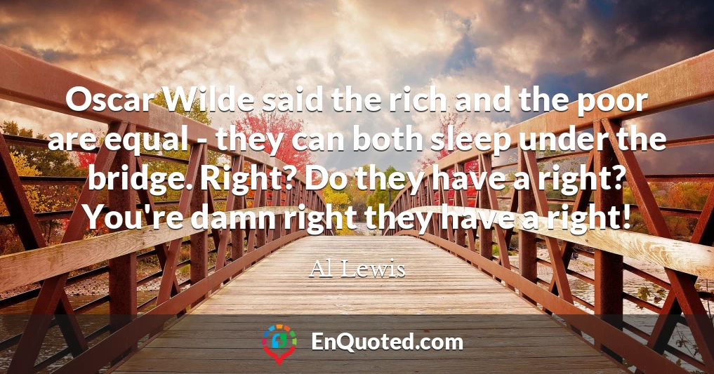 Oscar Wilde said the rich and the poor are equal - they can both sleep under the bridge. Right? Do they have a right? You're damn right they have a right!