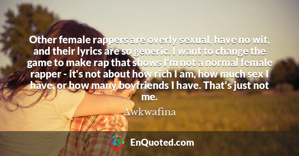 Other female rappers are overly sexual, have no wit, and their lyrics are so generic. I want to change the game to make rap that shows I'm not a normal female rapper - it's not about how rich I am, how much sex I have, or how many boyfriends I have. That's just not me.