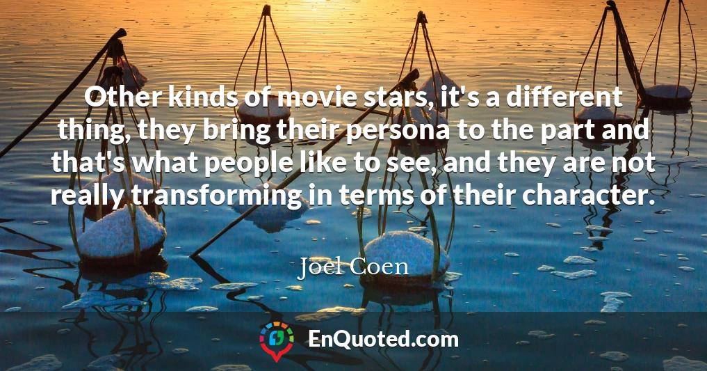 Other kinds of movie stars, it's a different thing, they bring their persona to the part and that's what people like to see, and they are not really transforming in terms of their character.