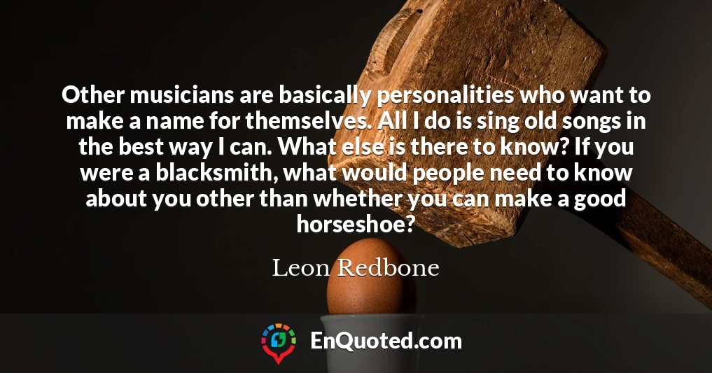 Other musicians are basically personalities who want to make a name for themselves. All I do is sing old songs in the best way I can. What else is there to know? If you were a blacksmith, what would people need to know about you other than whether you can make a good horseshoe?