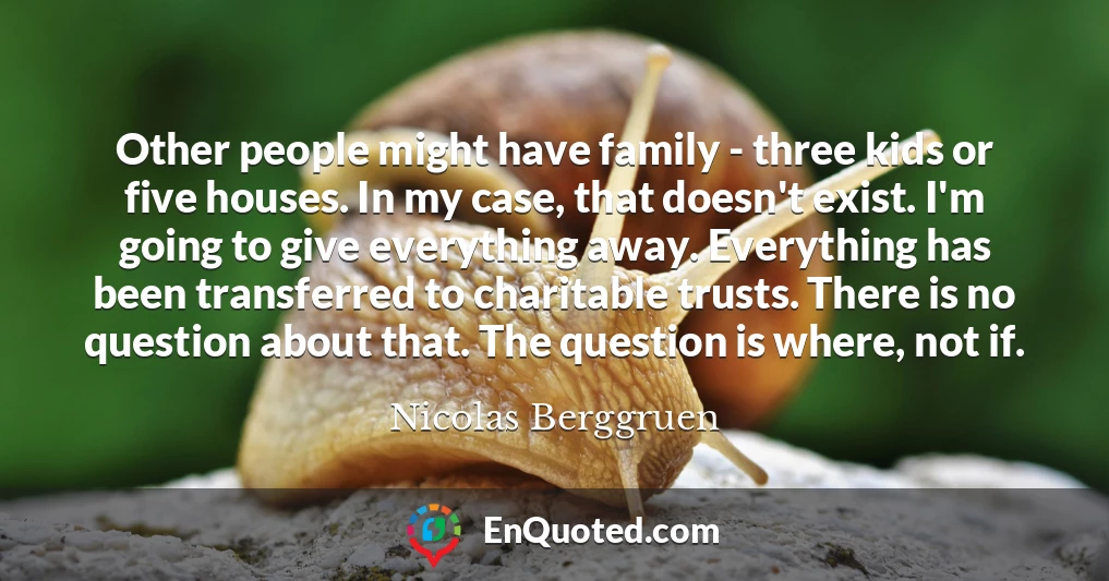 Other people might have family - three kids or five houses. In my case, that doesn't exist. I'm going to give everything away. Everything has been transferred to charitable trusts. There is no question about that. The question is where, not if.