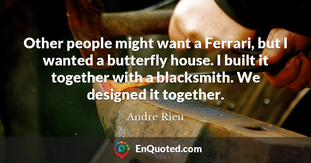 Other people might want a Ferrari, but I wanted a butterfly house. I built it together with a blacksmith. We designed it together.