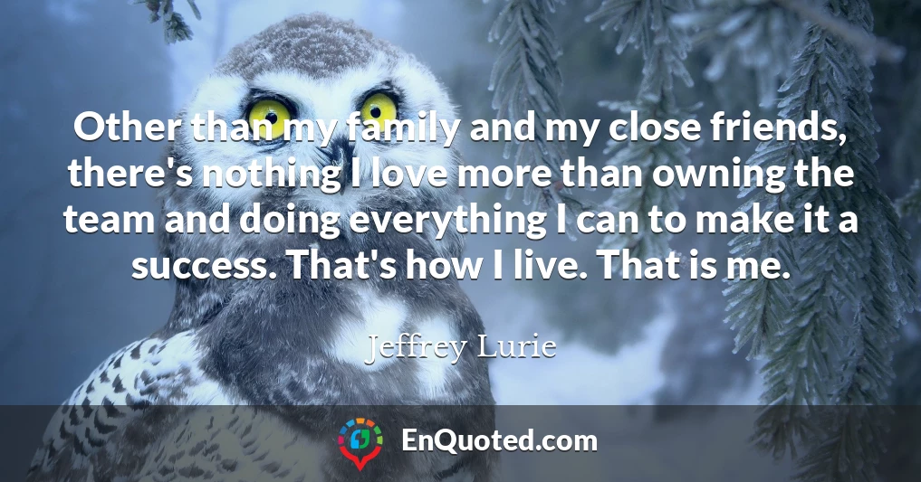 Other than my family and my close friends, there's nothing I love more than owning the team and doing everything I can to make it a success. That's how I live. That is me.