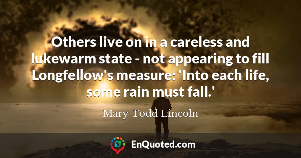 Others live on in a careless and lukewarm state - not appearing to fill Longfellow's measure: 'Into each life, some rain must fall.'