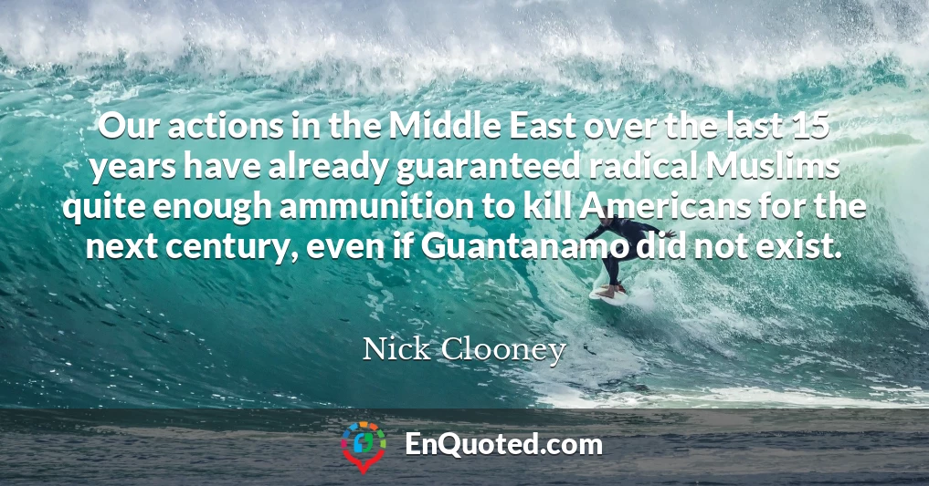 Our actions in the Middle East over the last 15 years have already guaranteed radical Muslims quite enough ammunition to kill Americans for the next century, even if Guantanamo did not exist.