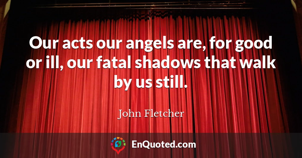 Our acts our angels are, for good or ill, our fatal shadows that walk by us still.