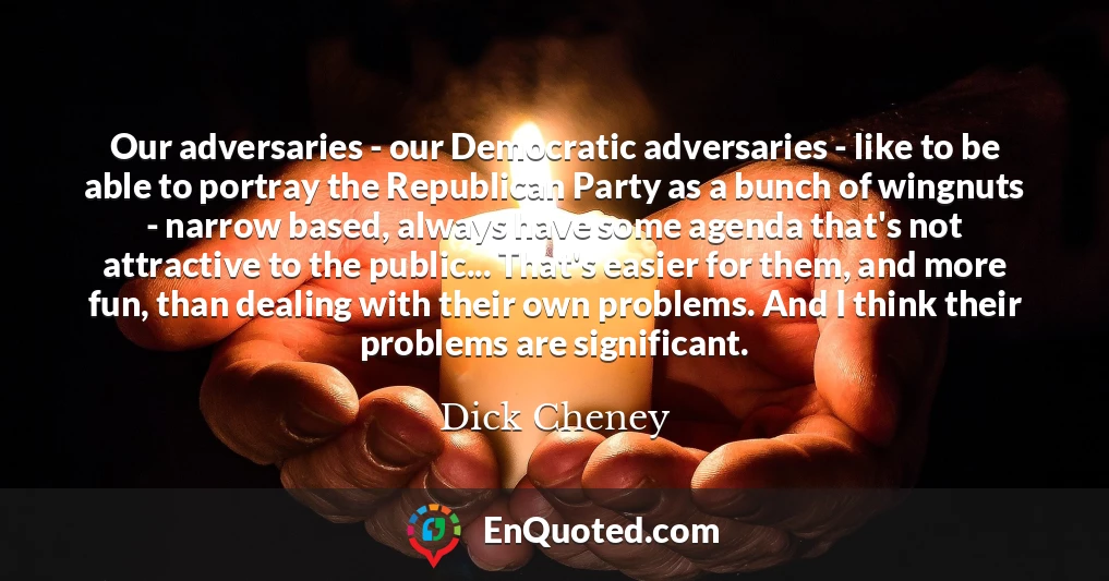 Our adversaries - our Democratic adversaries - like to be able to portray the Republican Party as a bunch of wingnuts - narrow based, always have some agenda that's not attractive to the public... That's easier for them, and more fun, than dealing with their own problems. And I think their problems are significant.