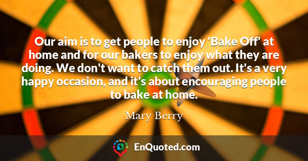 Our aim is to get people to enjoy 'Bake Off' at home and for our bakers to enjoy what they are doing. We don't want to catch them out. It's a very happy occasion, and it's about encouraging people to bake at home.