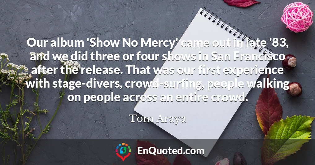 Our album 'Show No Mercy' came out in late '83, and we did three or four shows in San Francisco after the release. That was our first experience with stage-divers, crowd-surfing, people walking on people across an entire crowd.