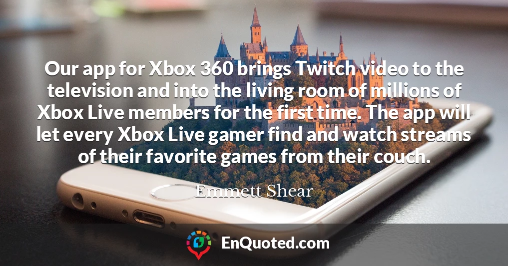 Our app for Xbox 360 brings Twitch video to the television and into the living room of millions of Xbox Live members for the first time. The app will let every Xbox Live gamer find and watch streams of their favorite games from their couch.