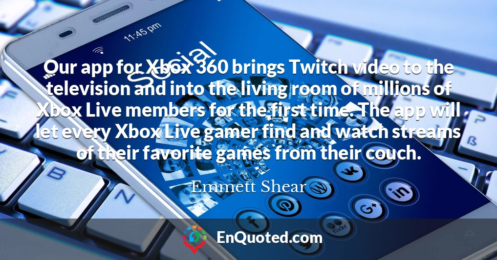 Our app for Xbox 360 brings Twitch video to the television and into the living room of millions of Xbox Live members for the first time. The app will let every Xbox Live gamer find and watch streams of their favorite games from their couch.