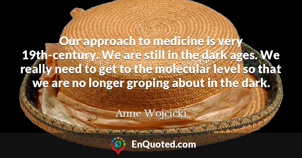 Our approach to medicine is very 19th-century. We are still in the dark ages. We really need to get to the molecular level so that we are no longer groping about in the dark.
