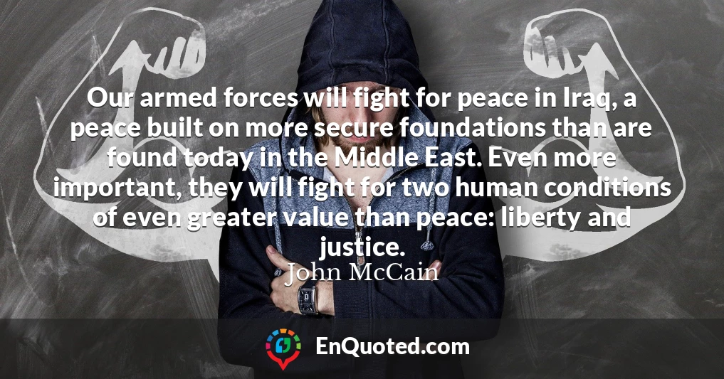 Our armed forces will fight for peace in Iraq, a peace built on more secure foundations than are found today in the Middle East. Even more important, they will fight for two human conditions of even greater value than peace: liberty and justice.
