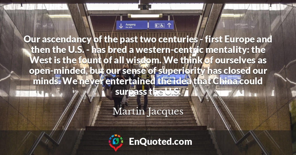 Our ascendancy of the past two centuries - first Europe and then the U.S. - has bred a western-centric mentality: the West is the fount of all wisdom. We think of ourselves as open-minded, but our sense of superiority has closed our minds. We never entertained the idea that China could surpass the U.S.