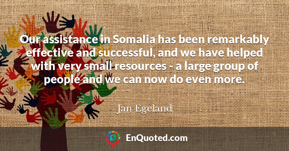 Our assistance in Somalia has been remarkably effective and successful, and we have helped with very small resources - a large group of people and we can now do even more.