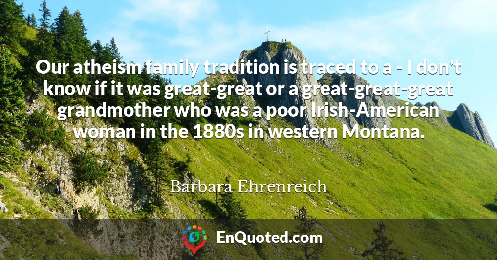 Our atheism family tradition is traced to a - I don't know if it was great-great or a great-great-great grandmother who was a poor Irish-American woman in the 1880s in western Montana.