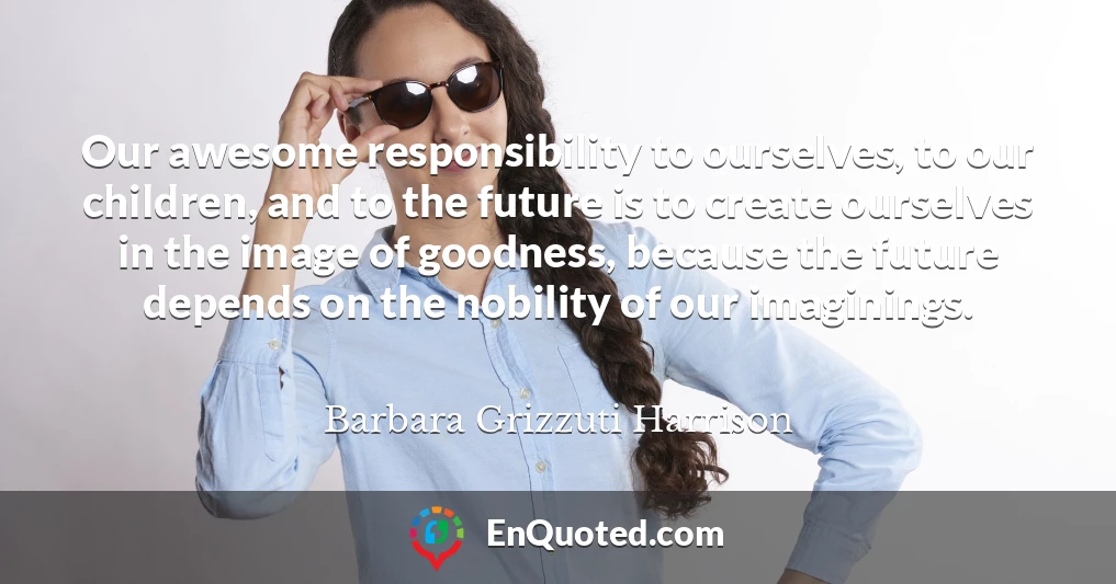 Our awesome responsibility to ourselves, to our children, and to the future is to create ourselves in the image of goodness, because the future depends on the nobility of our imaginings.