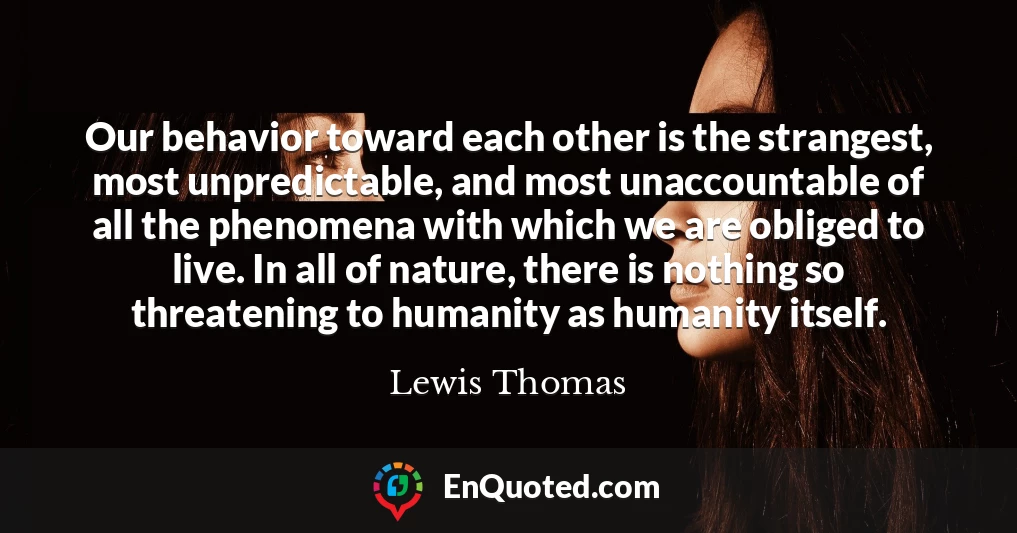 Our behavior toward each other is the strangest, most unpredictable, and most unaccountable of all the phenomena with which we are obliged to live. In all of nature, there is nothing so threatening to humanity as humanity itself.