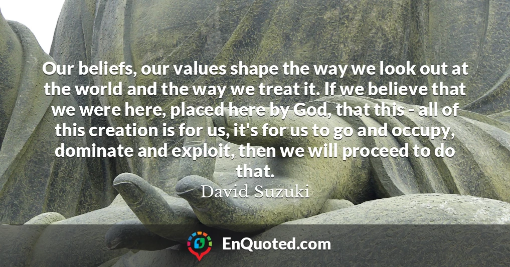 Our beliefs, our values shape the way we look out at the world and the way we treat it. If we believe that we were here, placed here by God, that this - all of this creation is for us, it's for us to go and occupy, dominate and exploit, then we will proceed to do that.