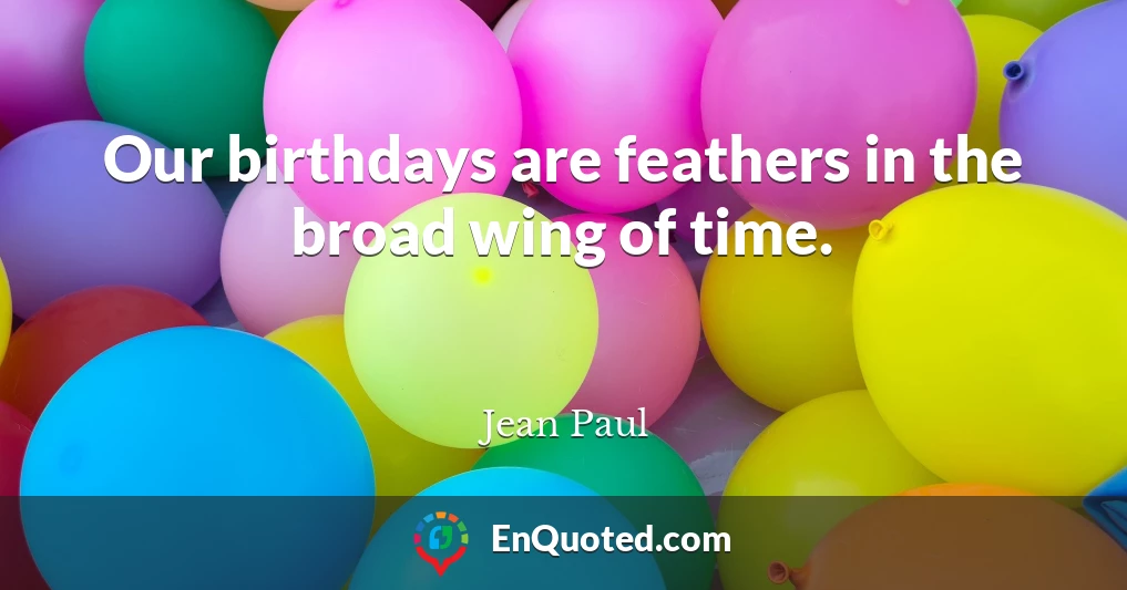 Our birthdays are feathers in the broad wing of time.