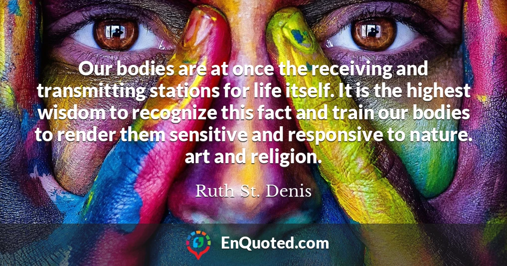 Our bodies are at once the receiving and transmitting stations for life itself. It is the highest wisdom to recognize this fact and train our bodies to render them sensitive and responsive to nature. art and religion.