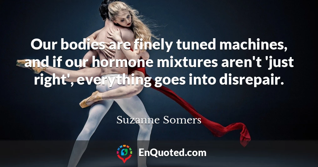 Our bodies are finely tuned machines, and if our hormone mixtures aren't 'just right', everything goes into disrepair.